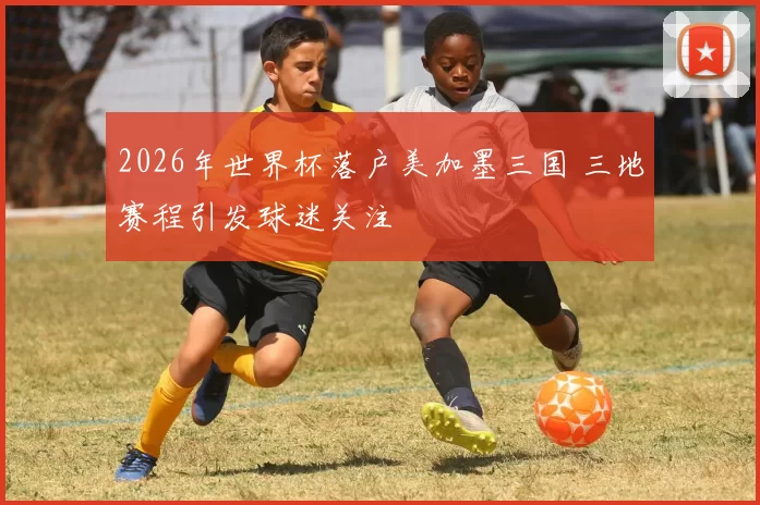 2026年世界杯落户美加墨三国 三地赛程引发球迷关注
