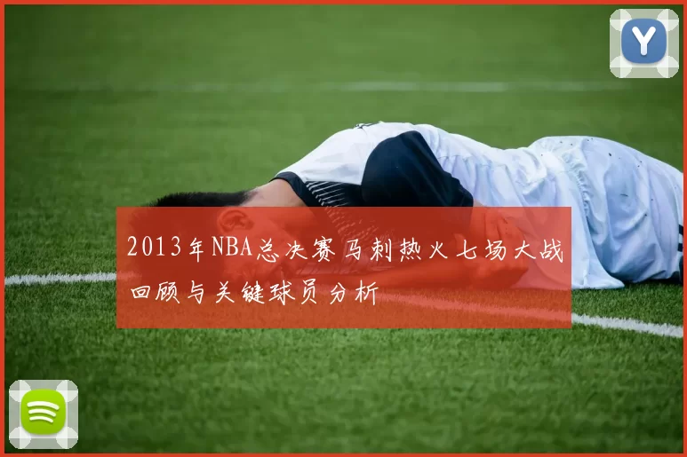2013年NBA总决赛马刺热火七场大战回顾与关键球员分析