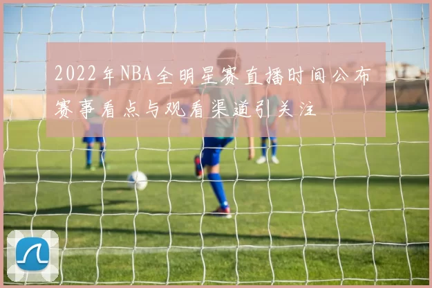 2022年NBA全明星赛直播时间公布 赛事看点与观看渠道引关注