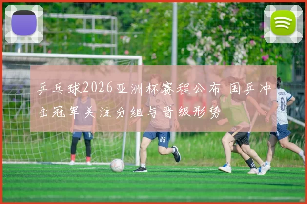 乒乓球2026亚洲杯赛程公布 国乒冲击冠军关注分组与晋级形势