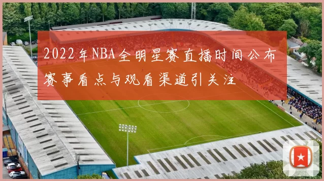 2022年NBA全明星赛直播时间公布 赛事看点与观看渠道引关注