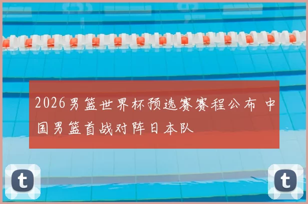 2026男篮世界杯预选赛赛程公布 中国男篮首战对阵日本队