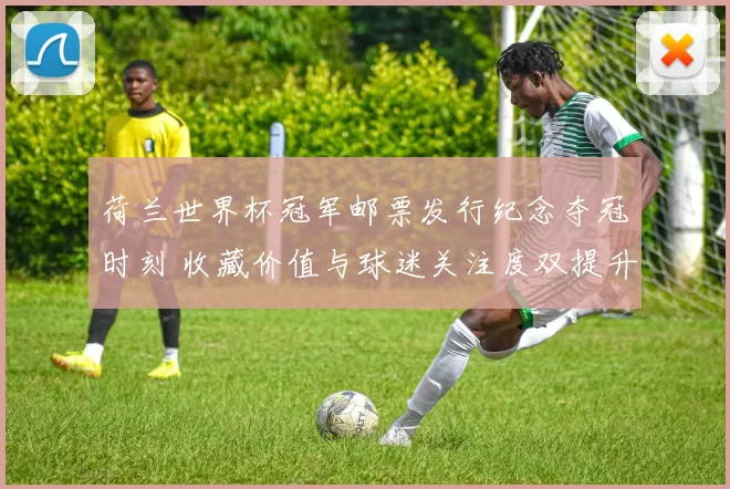 荷兰世界杯冠军邮票发行纪念夺冠时刻 收藏价值与球迷关注度双提升
