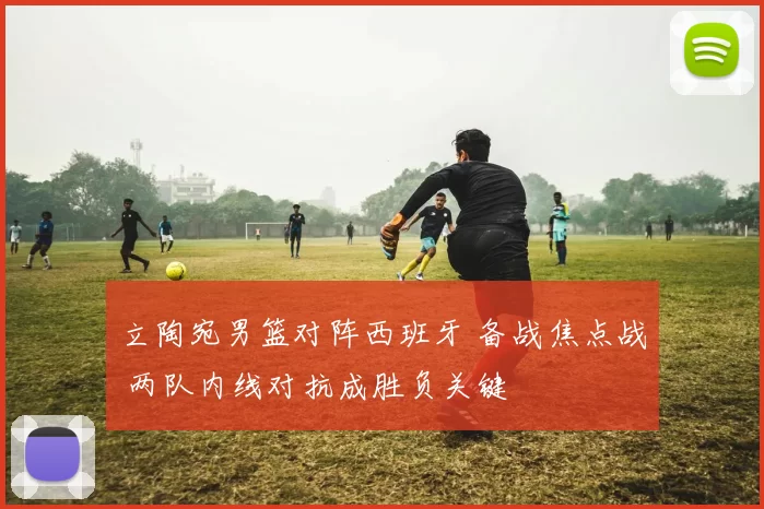 立陶宛男篮对阵西班牙 备战焦点战 两队内线对抗成胜负关键