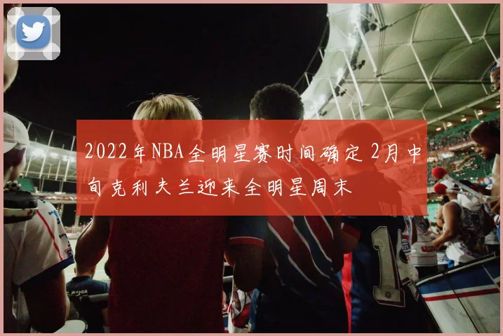 2022年NBA全明星赛时间确定 2月中旬克利夫兰迎来全明星周末