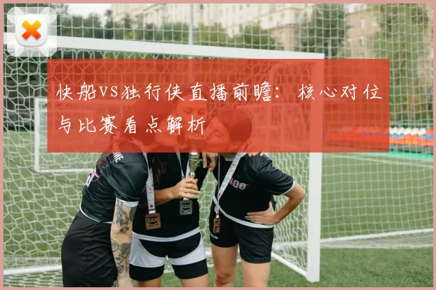 快船vs独行侠直播前瞻:核心对位与比赛看点解析