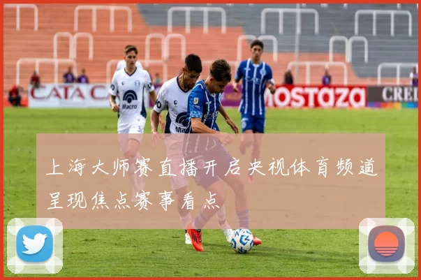 上海大师赛直播开启央视体育频道呈现焦点赛事看点
