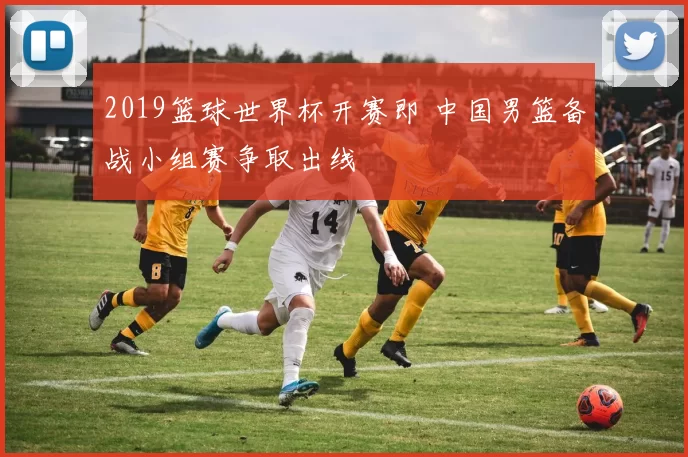 2019篮球世界杯开赛即 中国男篮备战小组赛争取出线