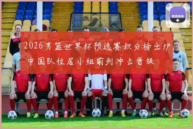2026男篮世界杯预选赛积分榜出炉 中国队位居小组前列冲击晋级