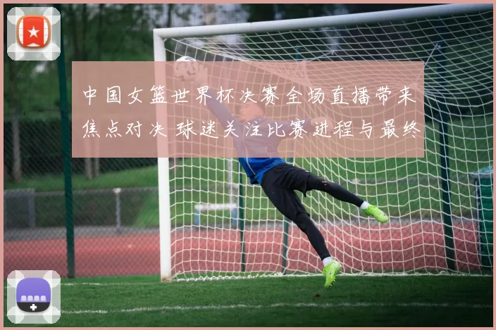 中国女篮世界杯决赛全场直播带来焦点对决 球迷关注比赛进程与最终结果