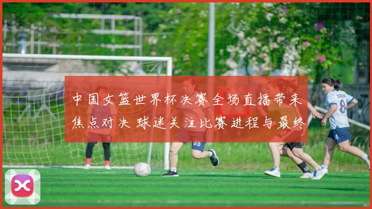 中国女篮世界杯决赛全场直播带来焦点对决 球迷关注比赛进程与最终结果