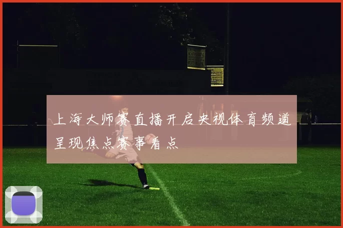 上海大师赛直播开启央视体育频道呈现焦点赛事看点