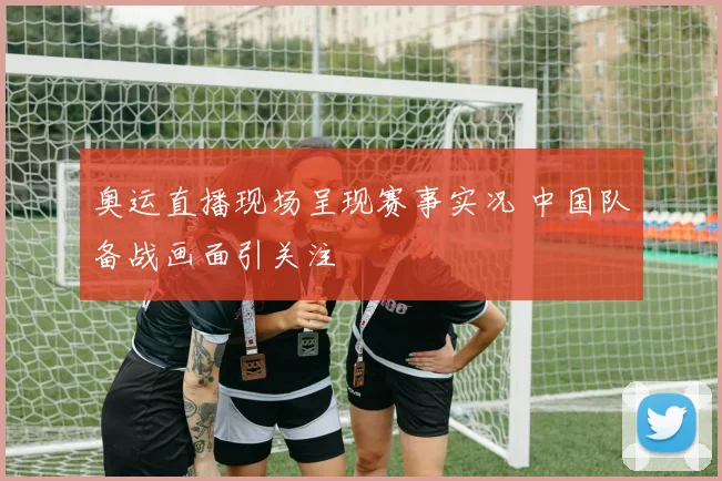 奥运直播现场呈现赛事实况 中国队备战画面引关注
